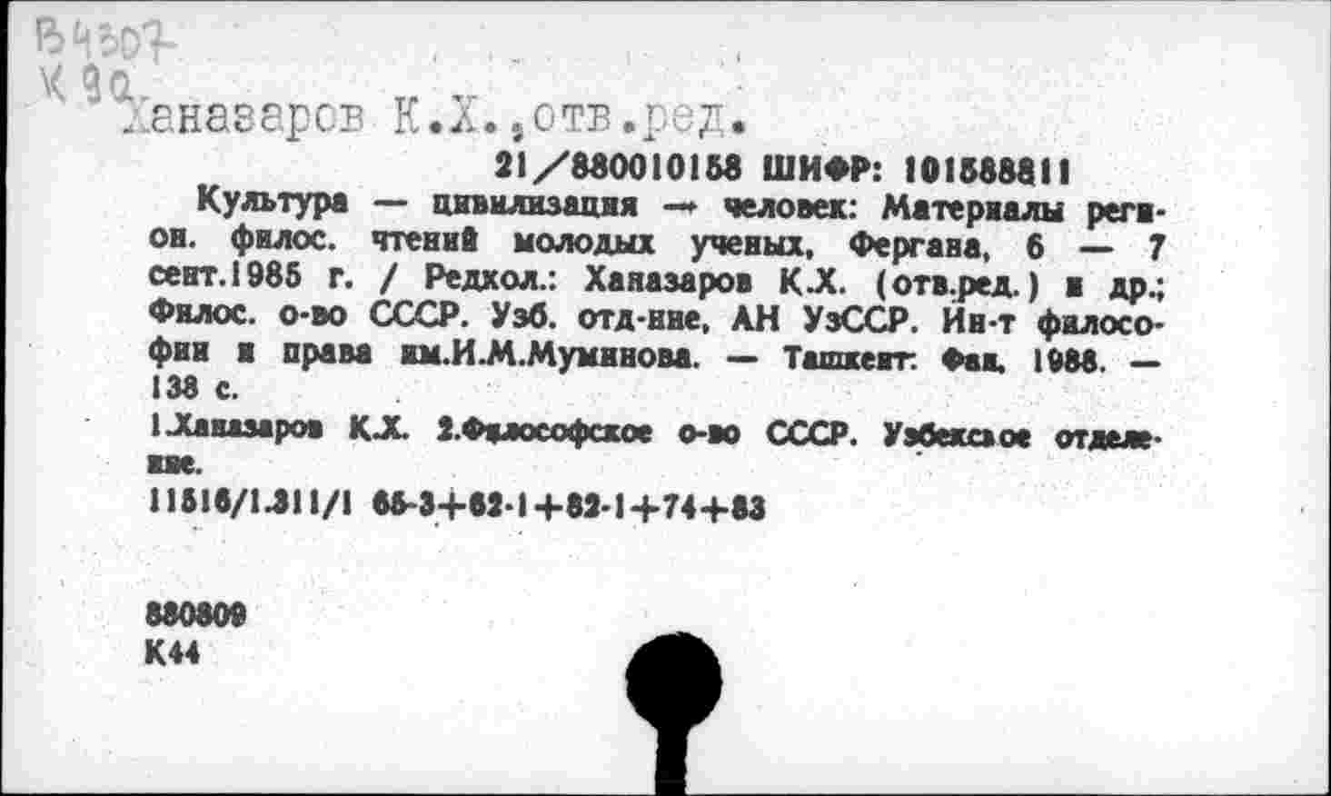 ﻿...
\< 9а. тг
даназаров К.л.,отв.ред.
21/880010158 ШИФР: 10158881!
Культура — цивилизация —» человек: Материалы регион. фнлос. чтений молодых ученых, Фергана, 6 — 7 сент.1985 г. / Редкол.: Ханазаров К.Х. (отв.ред.) и др.; Филос. о-во СССР. Узб. отд-ние, АН УзССР. Йн-т философии и права им.И.М.Мумином. — Ташкент. Фан. 1088. — 138 с.
ЦСаказароа КХ 2.Философское о-во СССР. Узбекское отделение.
11518/1.311/! 65-34-82-1Ц-82-1+74-4-83
880800 К44